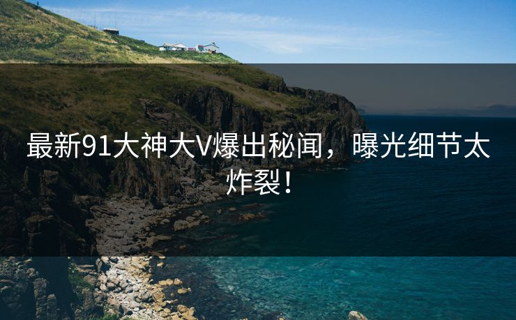 最新91大神大V爆出秘闻，曝光细节太炸裂！