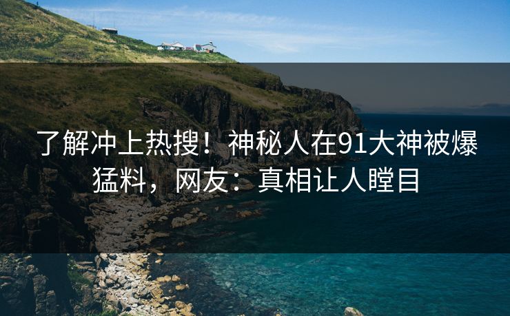 了解冲上热搜！神秘人在91大神被爆猛料，网友：真相让人瞠目