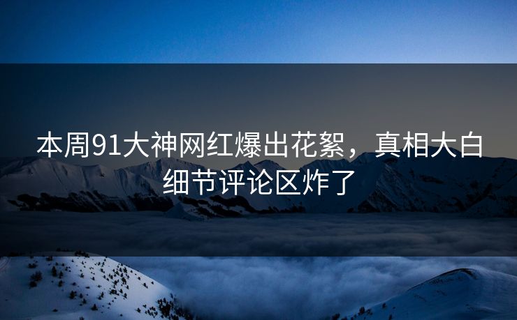 本周91大神网红爆出花絮,真相大白细节评论区炸了