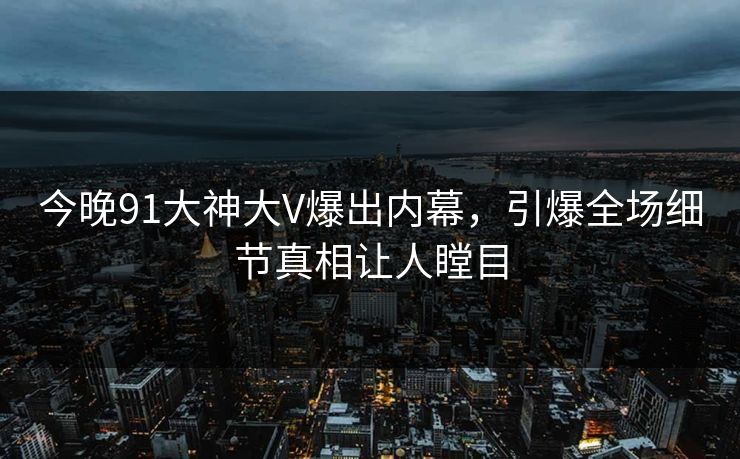 今晚91大神大V爆出内幕，引爆全场细节真相让人瞠目