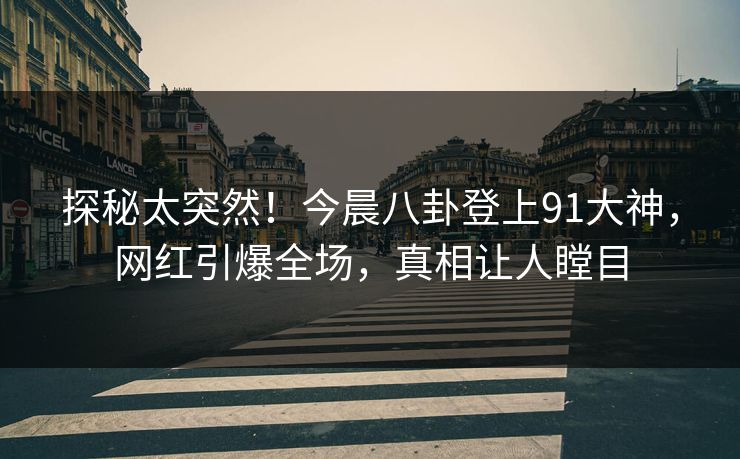 探秘太突然！今晨八卦登上91大神，网红引爆全场，真相让人瞠目