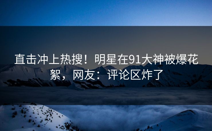 直击冲上热搜！明星在91大神被爆花絮，网友：评论区炸了