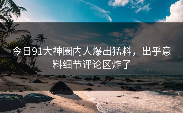 今日91大神圈内人爆出猛料，出乎意料细节评论区炸了