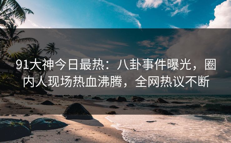 91大神今日最热：八卦事件曝光，圈内人现场热血沸腾，全网热议不断