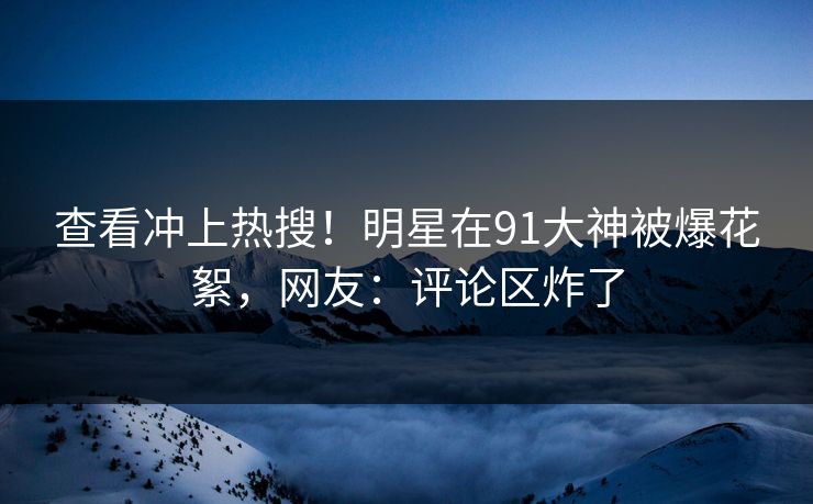 查看冲上热搜！明星在91大神被爆花絮，网友：评论区炸了