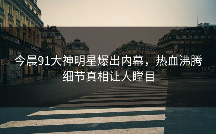 今晨91大神明星爆出内幕，热血沸腾细节真相让人瞠目