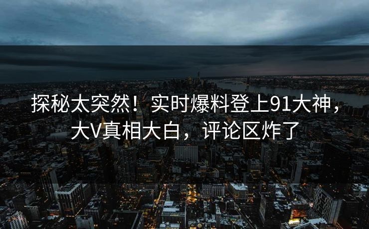 探秘太突然！实时爆料登上91大神，大V真相大白，评论区炸了