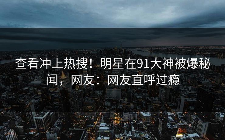 查看冲上热搜！明星在91大神被爆秘闻，网友：网友直呼过瘾