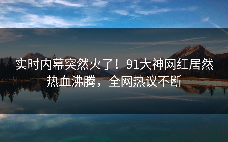 实时内幕突然火了！91大神网红居然热血沸腾，全网热议不断
