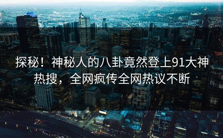探秘！神秘人的八卦竟然登上91大神热搜，全网疯传全网热议不断