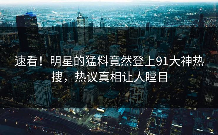 速看！明星的猛料竟然登上91大神热搜，热议真相让人瞠目