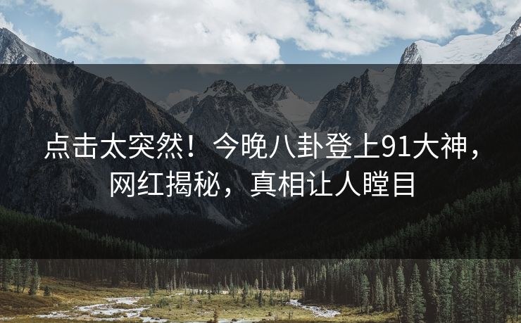 点击太突然！今晚八卦登上91大神，网红揭秘，真相让人瞠目