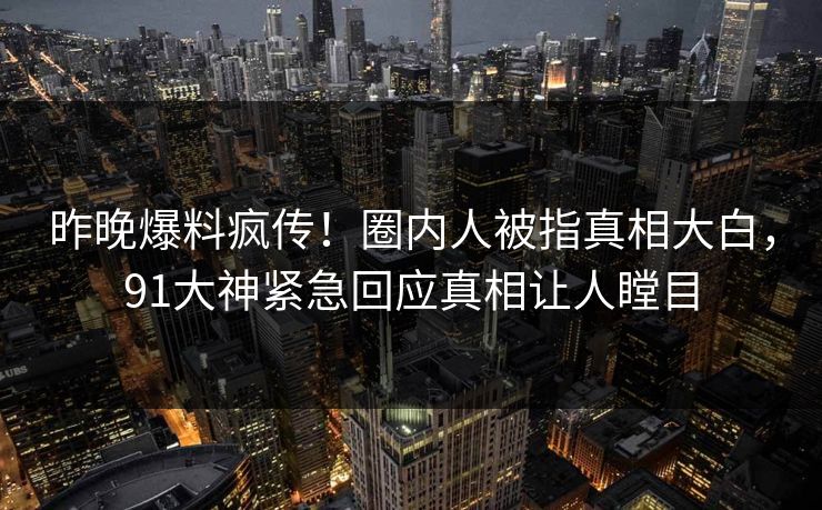 昨晚爆料疯传！圈内人被指真相大白，91大神紧急回应真相让人瞠目