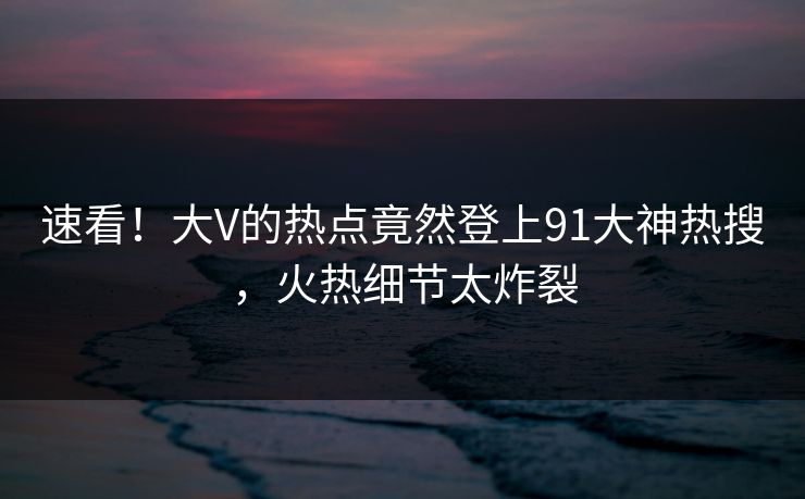 速看！大V的热点竟然登上91大神热搜，火热细节太炸裂