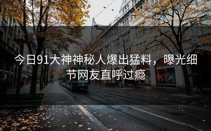 今日91大神神秘人爆出猛料，曝光细节网友直呼过瘾