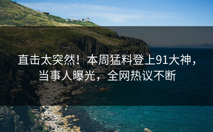 直击太突然！本周猛料登上91大神，当事人曝光，全网热议不断