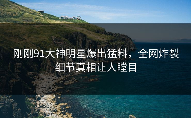 刚刚91大神明星爆出猛料，全网炸裂细节真相让人瞠目
