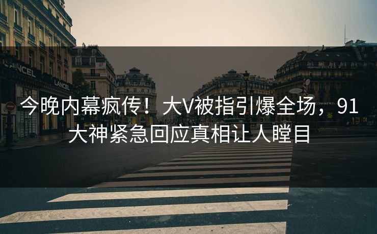 今晚内幕疯传！大V被指引爆全场，91大神紧急回应真相让人瞠目