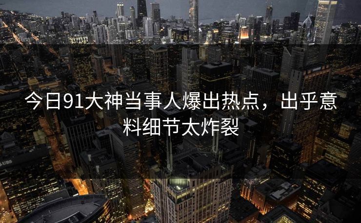 今日91大神当事人爆出热点，出乎意料细节太炸裂