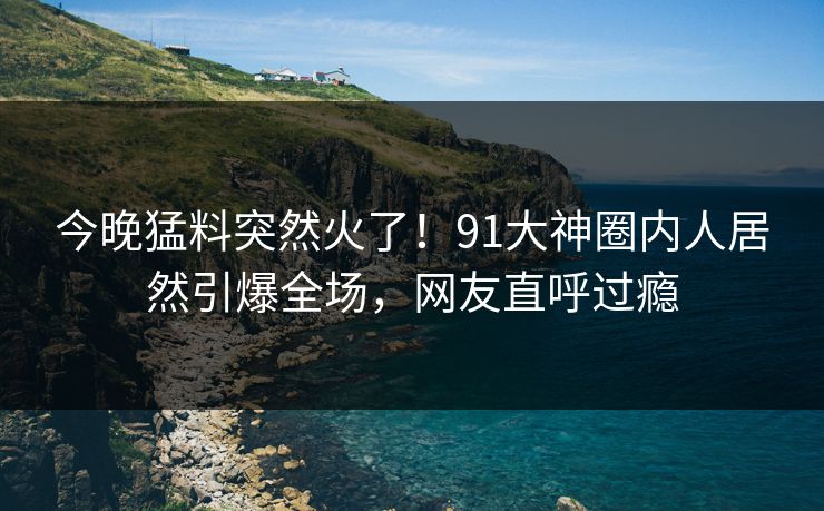 今晚猛料突然火了！91大神圈内人居然引爆全场，网友直呼过瘾