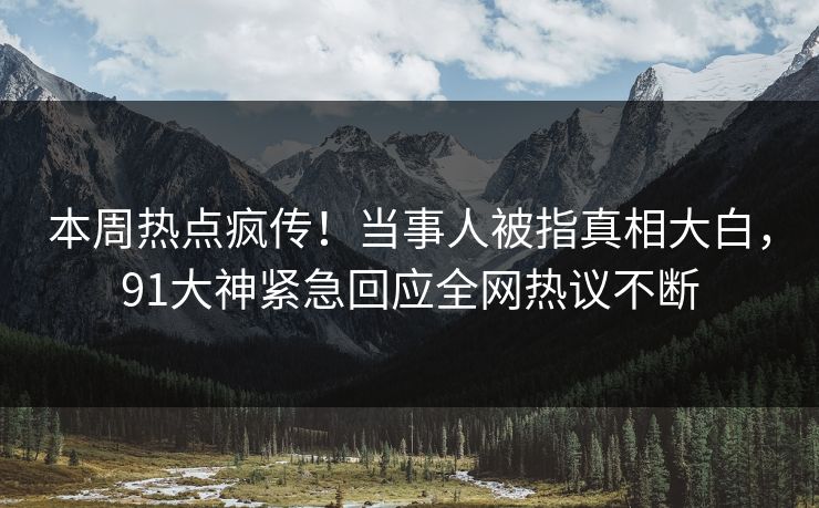 本周热点疯传！当事人被指真相大白，91大神紧急回应全网热议不断