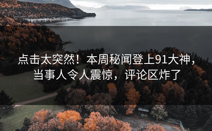 点击太突然！本周秘闻登上91大神，当事人令人震惊，评论区炸了