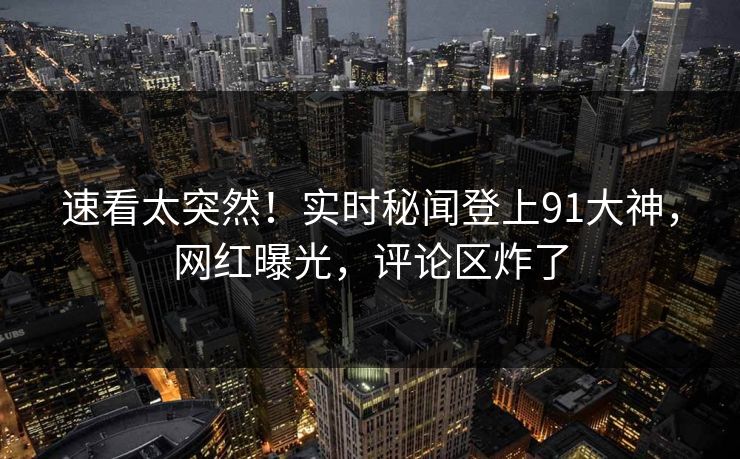 速看太突然！实时秘闻登上91大神，网红曝光，评论区炸了