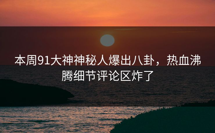 本周91大神神秘人爆出八卦，热血沸腾细节评论区炸了