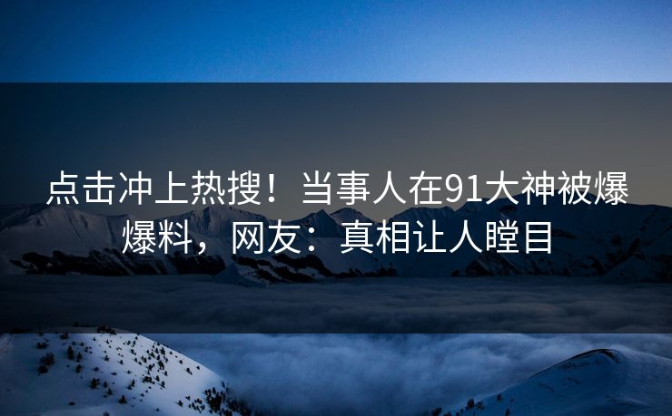 点击冲上热搜！当事人在91大神被爆爆料，网友：真相让人瞠目