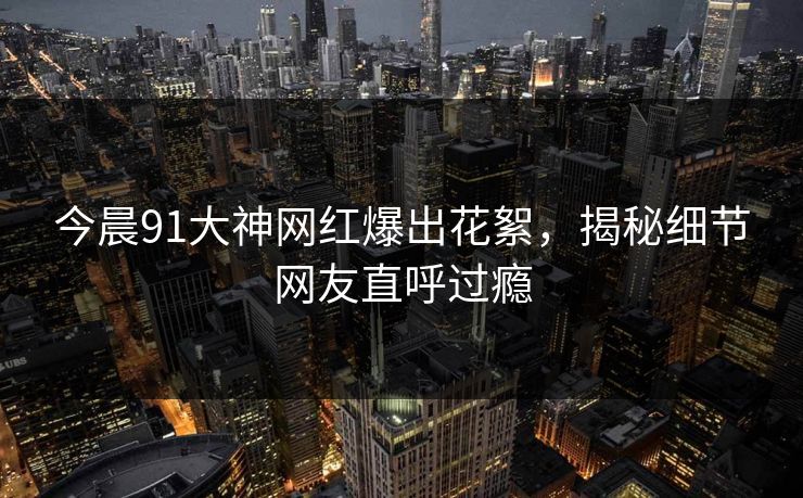 今晨91大神网红爆出花絮，揭秘细节网友直呼过瘾