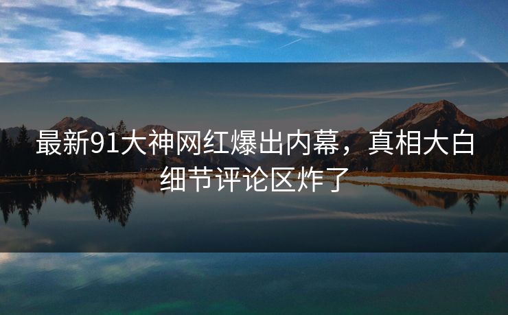 最新91大神网红爆出内幕，真相大白细节评论区炸了