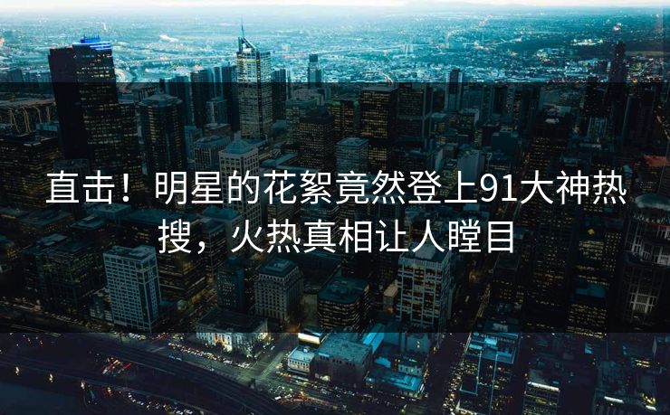 直击！明星的花絮竟然登上91大神热搜，火热真相让人瞠目