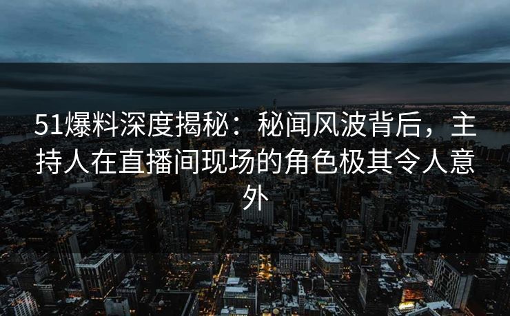 51爆料深度揭秘：秘闻风波背后，主持人在直播间现场的角色极其令人意外