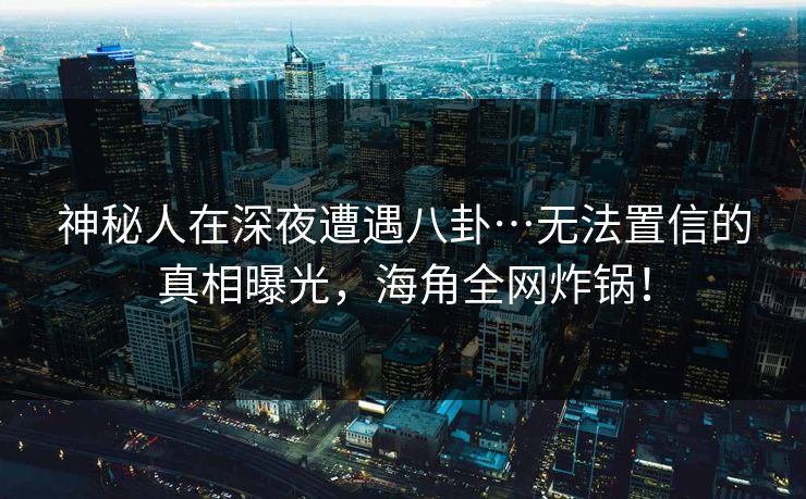 神秘人在深夜遭遇八卦…无法置信的真相曝光，海角全网炸锅！
