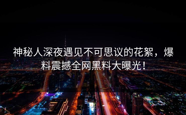 神秘人深夜遇见不可思议的花絮，爆料震撼全网黑料大曝光！