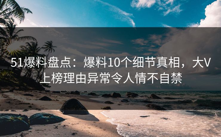 51爆料盘点：爆料10个细节真相，大V上榜理由异常令人情不自禁