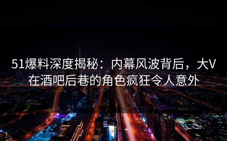 51爆料深度揭秘：内幕风波背后，大V在酒吧后巷的角色疯狂令人意外