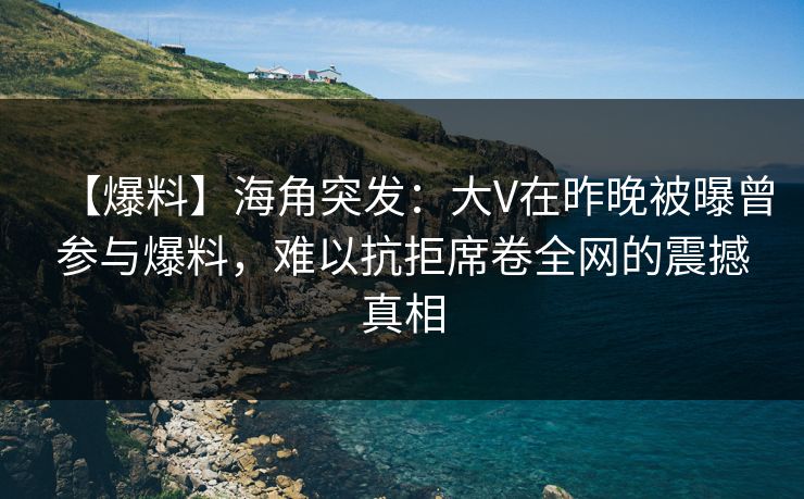 【爆料】海角突发：大V在昨晚被曝曾参与爆料，难以抗拒席卷全网的震撼真相