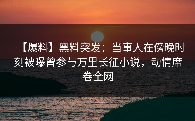 【爆料】黑料突发：当事人在傍晚时刻被曝曾参与万里长征小说，动情席卷全网