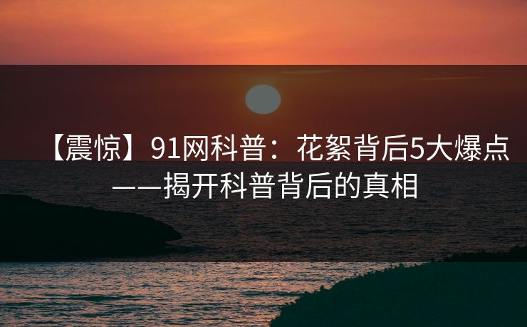 【震惊】91网科普：花絮背后5大爆点——揭开科普背后的真相