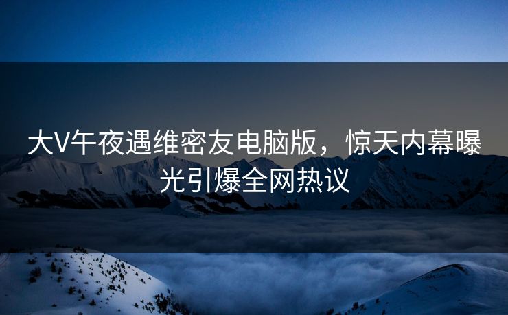 大V午夜遇维密友电脑版，惊天内幕曝光引爆全网热议