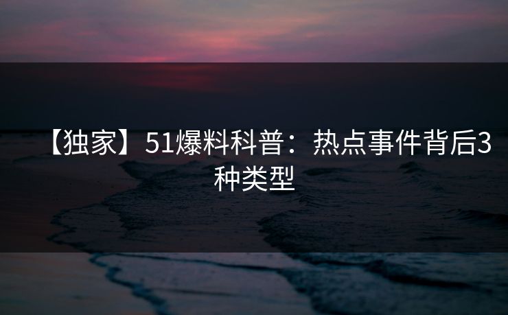 【独家】51爆料科普：热点事件背后3种类型