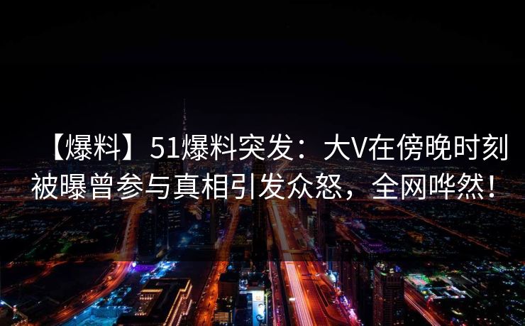 【爆料】51爆料突发：大V在傍晚时刻被曝曾参与真相引发众怒，全网哗然！