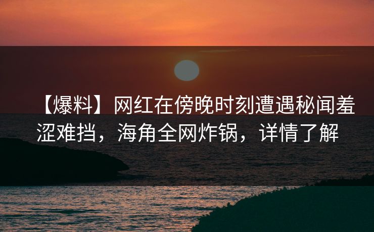 【爆料】网红在傍晚时刻遭遇秘闻羞涩难挡，海角全网炸锅，详情了解