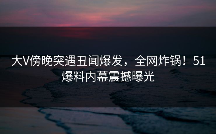 大V傍晚突遇丑闻爆发，全网炸锅！51爆料内幕震撼曝光