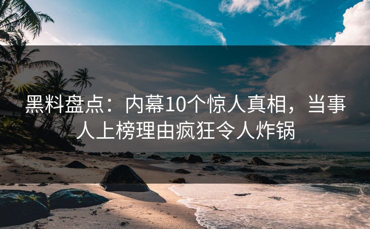 黑料盘点：内幕10个惊人真相，当事人上榜理由疯狂令人炸锅