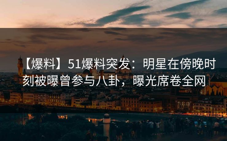 【爆料】51爆料突发：明星在傍晚时刻被曝曾参与八卦，曝光席卷全网