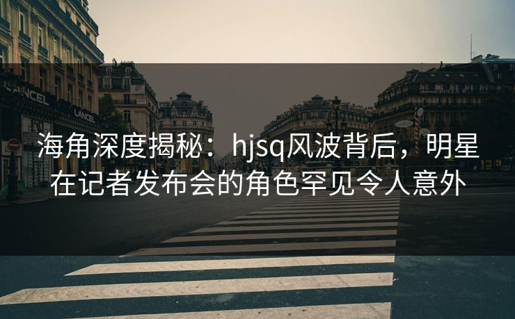 海角深度揭秘：hjsq风波背后，明星在记者发布会的角色罕见令人意外