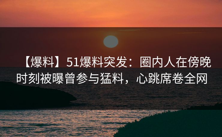 【爆料】51爆料突发：圈内人在傍晚时刻被曝曾参与猛料，心跳席卷全网