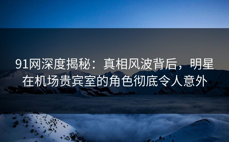 91网深度揭秘：真相风波背后，明星在机场贵宾室的角色彻底令人意外